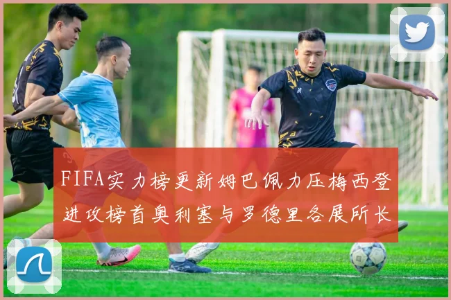 FIFA实力榜更新姆巴佩力压梅西登进攻榜首奥利塞与罗德里各展所长