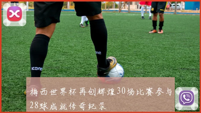 梅西世界杯再创辉煌30场比赛参与28球成就传奇纪录