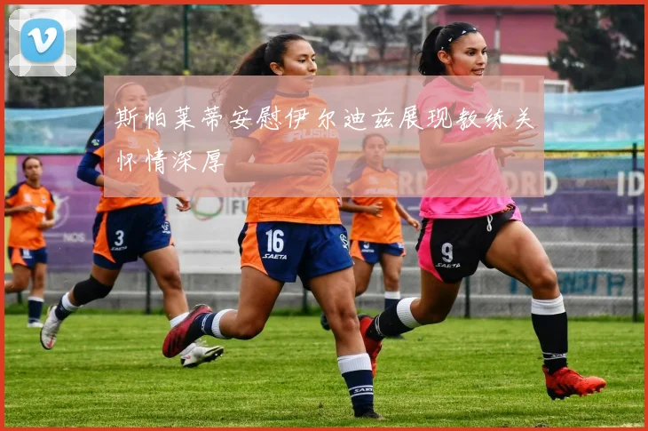 斯帕莱蒂安慰伊尔迪兹展现教练关怀情深厚