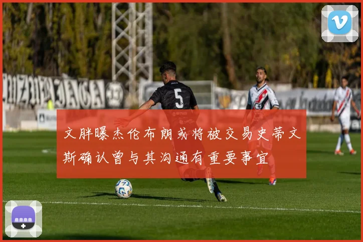 文胖曝杰伦布朗或将被交易史蒂文斯确认曾与其沟通有重要事宜