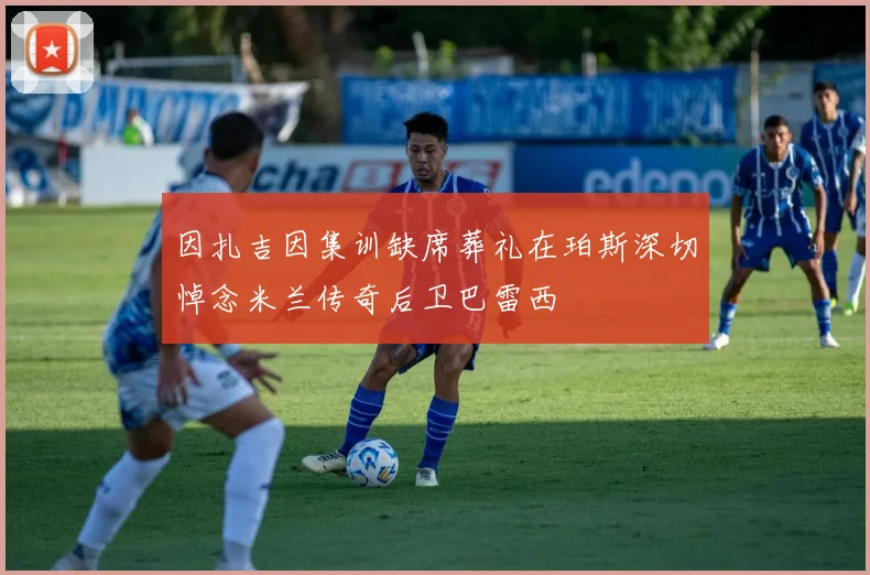 因扎吉因集训缺席葬礼在珀斯深切悼念米兰传奇后卫巴雷西