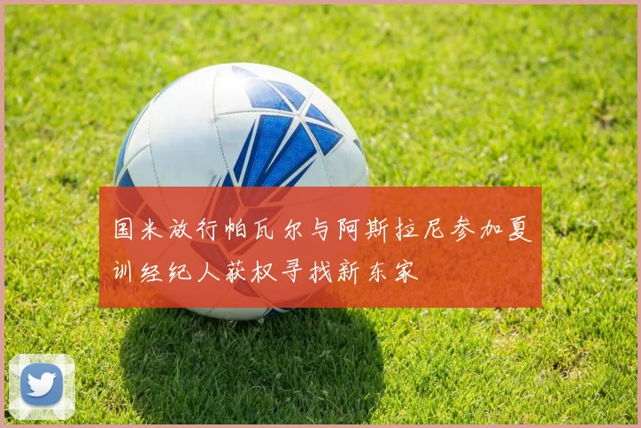 国米放行帕瓦尔与阿斯拉尼参加夏训经纪人获权寻找新东家