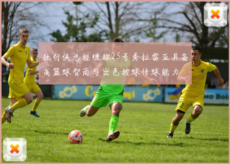 独行侠总经理称25号秀拉雷亚具备高篮球智商与出色控球传球能力
