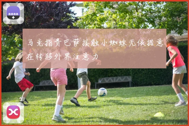 马竞指责巴萨接触小蜘蛛无依据意在转移外界注意力