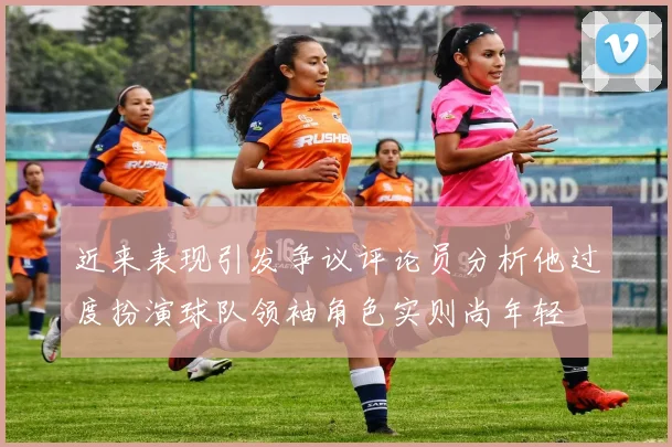 近来表现引发争议评论员分析他过度扮演球队领袖角色实则尚年轻
