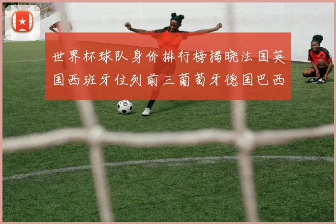 世界杯球队身价排行榜揭晓法国英国西班牙位列前三葡萄牙德国巴西身价均超九亿欧元