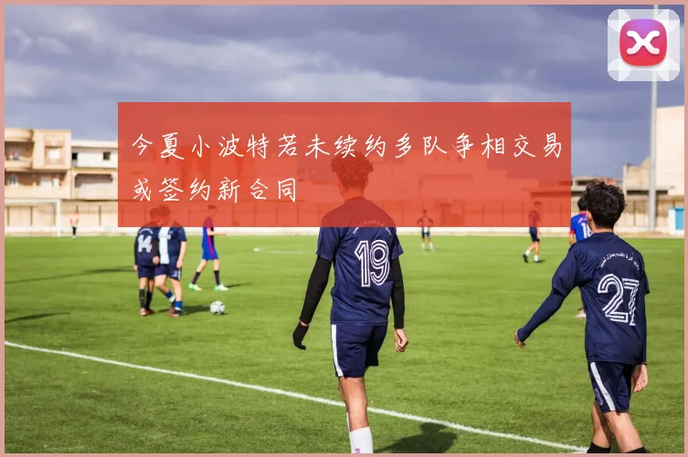 今夏小波特若未续约多队争相交易或签约新合同