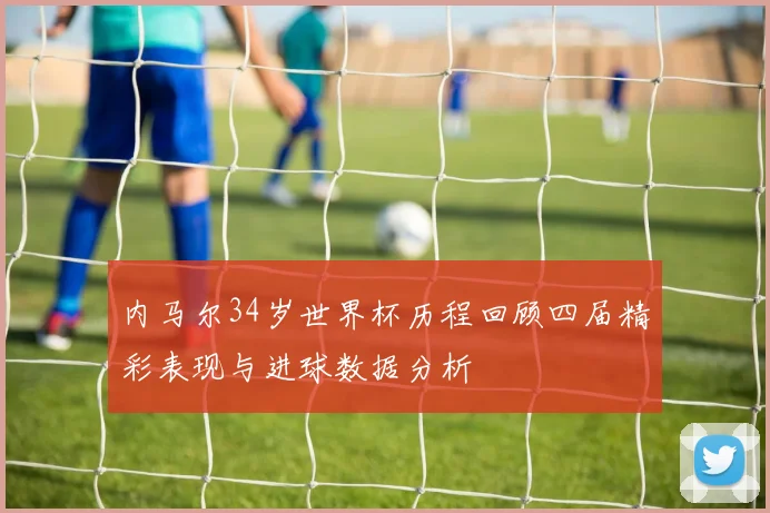 内马尔34岁世界杯历程回顾四届精彩表现与进球数据分析