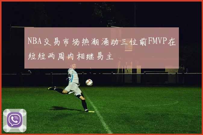NBA交易市场热潮涌动三位前FMVP在短短两周内相继易主